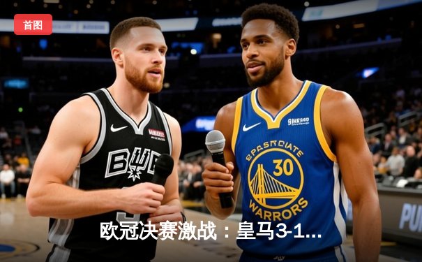 欧冠决赛激战：皇马3-1力克多特蒙德，维尼修斯梅开二度锁定队史第15冠