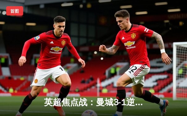 英超焦点战：曼城3-1逆转曼联，哈兰德双响锁定胜局